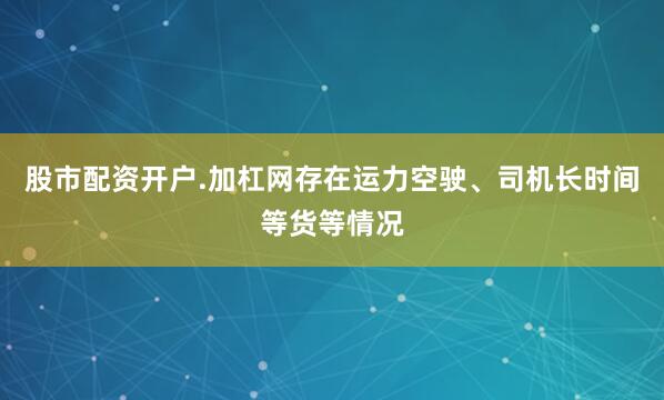 股市配资开户.加杠网存在运力空驶、司机长时间等货等情况