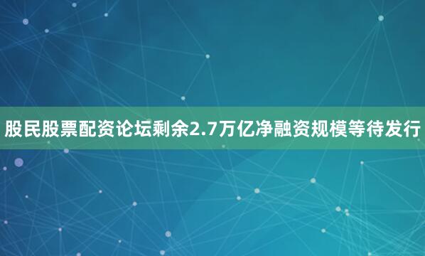 股民股票配资论坛剩余2.7万亿净融资规模等待发行