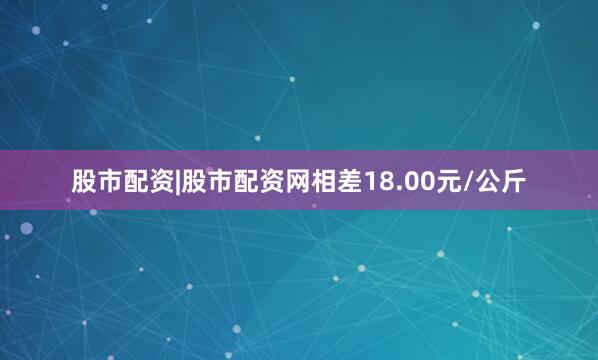 股市配资|股市配资网相差18.00元/公斤