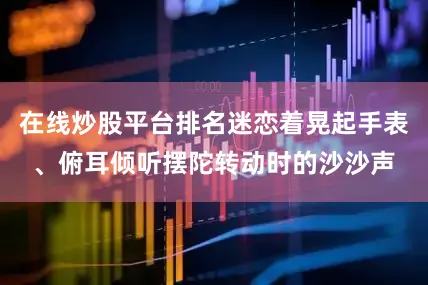 在线炒股平台排名迷恋着晃起手表、俯耳倾听摆陀转动时的沙沙声