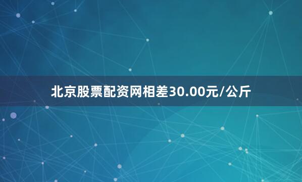 北京股票配资网相差30.00元/公斤