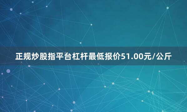 正规炒股指平台杠杆最低报价51.00元/公斤