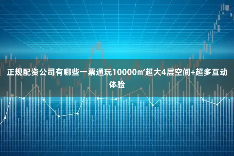 正规配资公司有哪些一票通玩10000㎡超大4层空间+超多互动体验