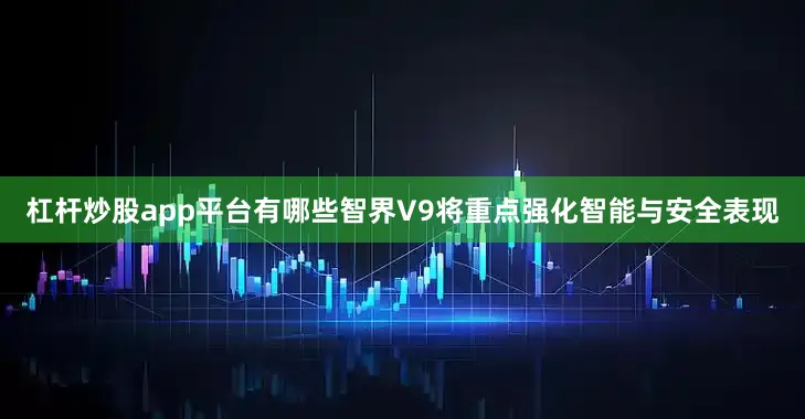 杠杆炒股app平台有哪些智界V9将重点强化智能与安全表现