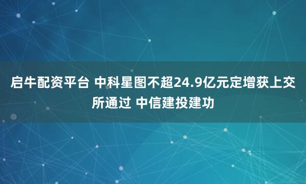 启牛配资平台 中科星图不超24.9亿元定增获上交所通过 中信建投建功