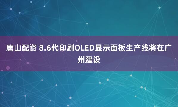 唐山配资 8.6代印刷OLED显示面板生产线将在广州建设