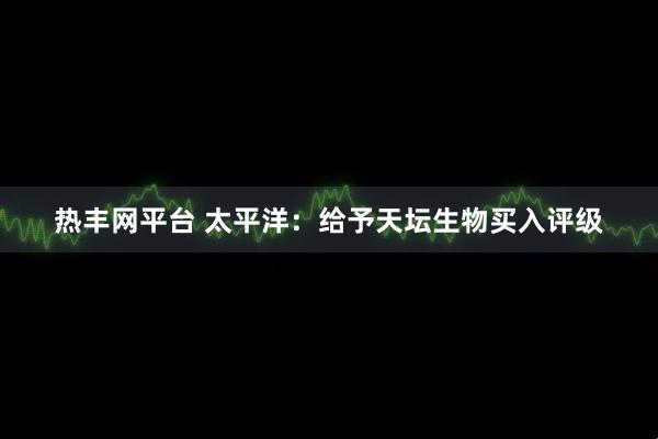 热丰网平台 太平洋：给予天坛生物买入评级