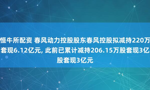 恒牛所配资 春风动力控股股东春风控股拟减持220万股套现6.12亿元, 此前已累计减持206.15万股套现3亿元