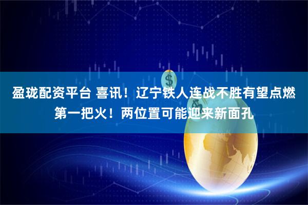 盈珑配资平台 喜讯！辽宁铁人连战不胜有望点燃第一把火！两位置可能迎来新面孔