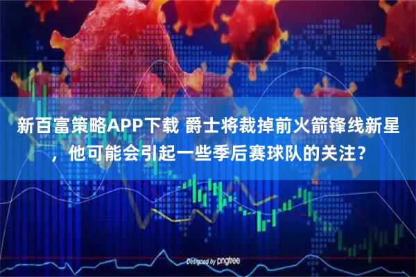 新百富策略APP下载 爵士将裁掉前火箭锋线新星，他可能会引起一些季后赛球队的关注？