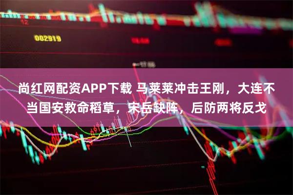 尚红网配资APP下载 马莱莱冲击王刚，大连不当国安救命稻草，宋岳缺阵，后防两将反戈