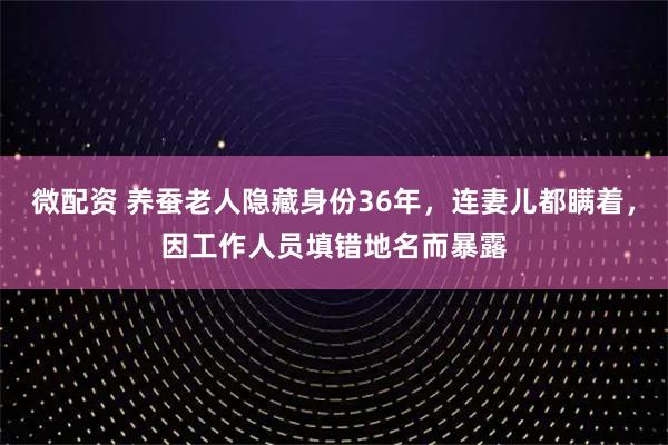 微配资 养蚕老人隐藏身份36年，连妻儿都瞒着，因工作人员填错地名而暴露
