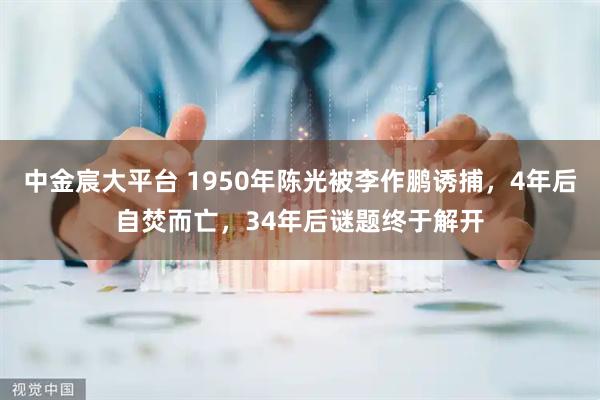 中金宸大平台 1950年陈光被李作鹏诱捕，4年后自焚而亡，34年后谜题终于解开