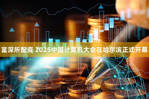 富深所配资 2025中国计算机大会在哈尔滨正式开幕