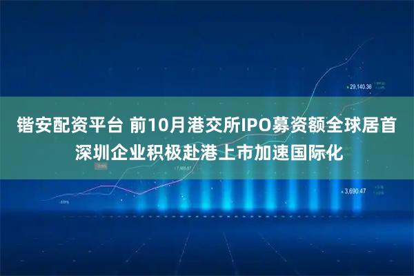 锴安配资平台 前10月港交所IPO募资额全球居首 深圳企业积极赴港上市加速国际化