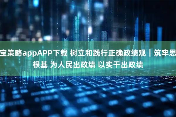 申宝策略appAPP下载 树立和践行正确政绩观｜筑牢思想根基 为人民出政绩 以实干出政绩
