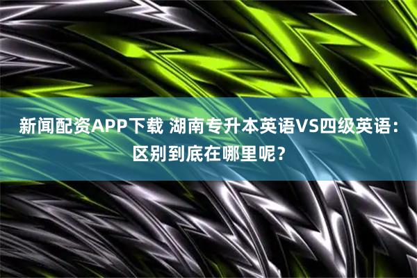 新闻配资APP下载 湖南专升本英语VS四级英语：区别到底在哪里呢？