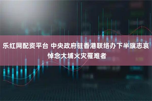 乐红网配资平台 中央政府驻香港联络办下半旗志哀 悼念大埔火灾罹难者