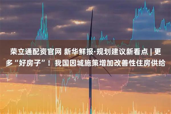 荣立通配资官网 新华鲜报·规划建议新看点 | 更多“好房子”！我国因城施策增加改善性住房供给