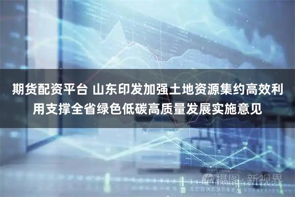 期货配资平台 山东印发加强土地资源集约高效利用支撑全省绿色低碳高质量发展实施意见