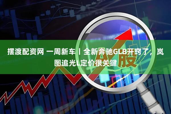 摆渡配资网 一周新车丨全新奔驰GLB开窍了，岚图追光L定价很关键
