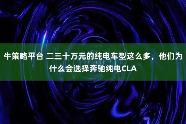 牛策略平台 二三十万元的纯电车型这么多,他们为什么会选择奔驰纯电CLA