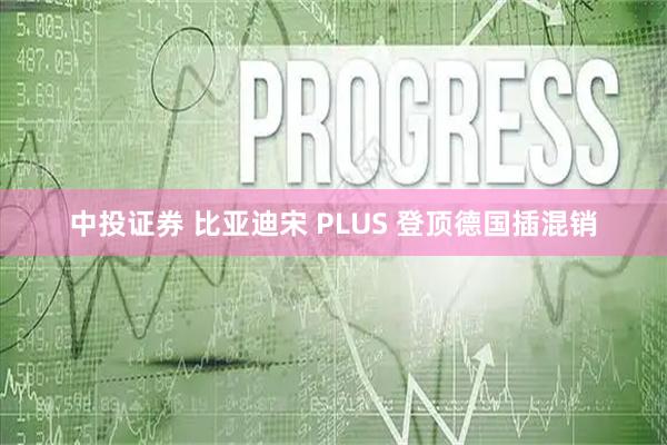 中投证券 比亚迪宋 PLUS 登顶德国插混销