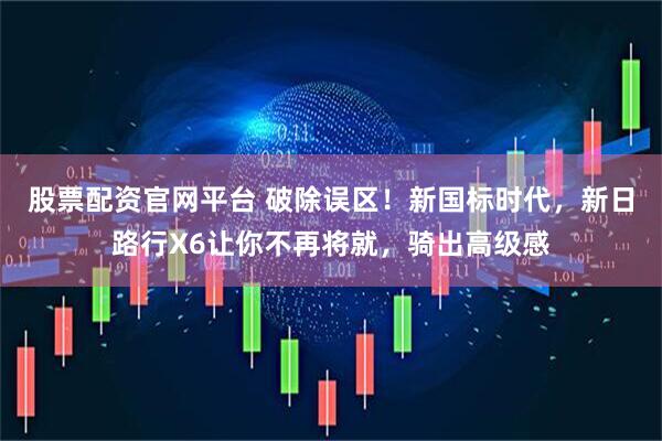 股票配资官网平台 破除误区！新国标时代，新日路行X6让你不再将就，骑出高级感