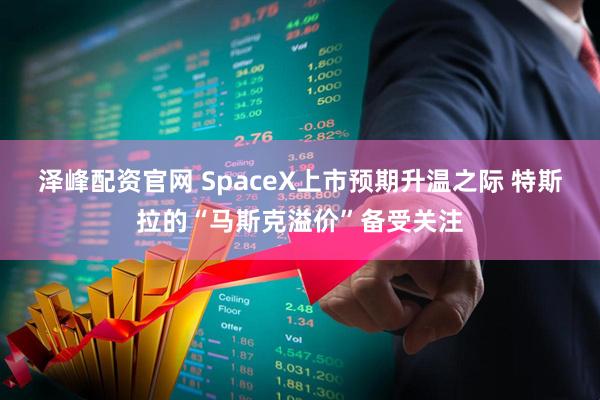 泽峰配资官网 SpaceX上市预期升温之际 特斯拉的“马斯克溢价”备受关注