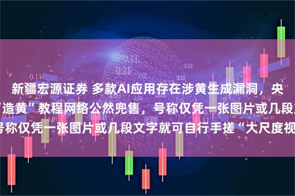 新疆宏源证券 多款AI应用存在涉黄生成漏洞，央视曝光背后产业链：AI“造黄”教程网络公然兜售，号称仅凭一张图片或几段文字就可自行手搓“大尺度视频”
