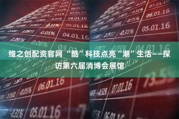 维之创配资官网 “酷”科技点亮“潮”生活——探访第六届消博会展馆