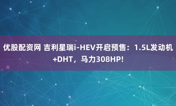优股配资网 吉利星瑞i-HEV开启预售：1.5L发动机+DHT，马力308HP!
