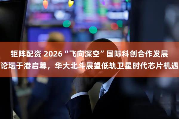 钜阵配资 2026“飞向深空”国际科创合作发展论坛于港启幕，华大北斗展望低轨卫星时代芯片机遇
