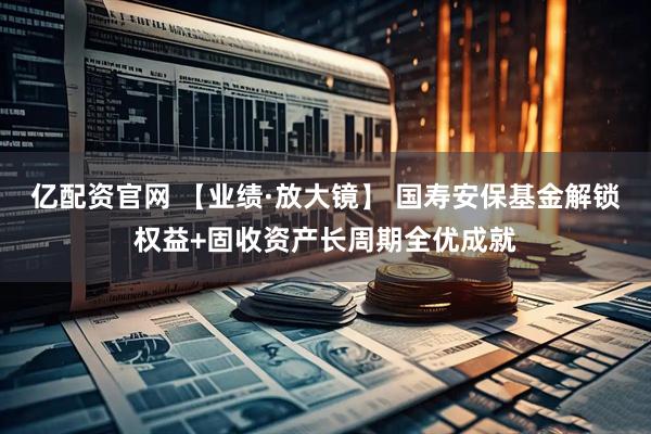 亿配资官网 【业绩·放大镜】 国寿安保基金解锁权益+固收资产长周期全优成就