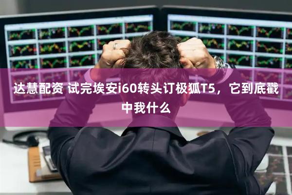达慧配资 试完埃安i60转头订极狐T5，它到底戳中我什么