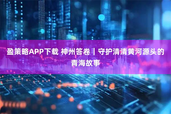 盈策略APP下载 神州答卷｜守护清清黄河源头的青海故事