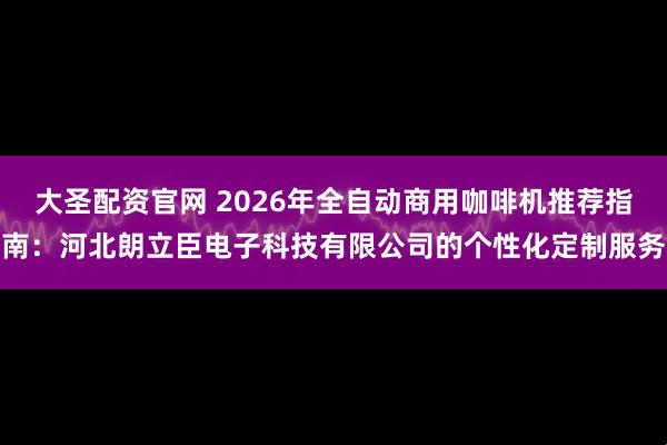 大圣配资官网 2026年全自动商用咖啡机推荐指南：河北朗立臣电子科技有限公司的个性化定制服务