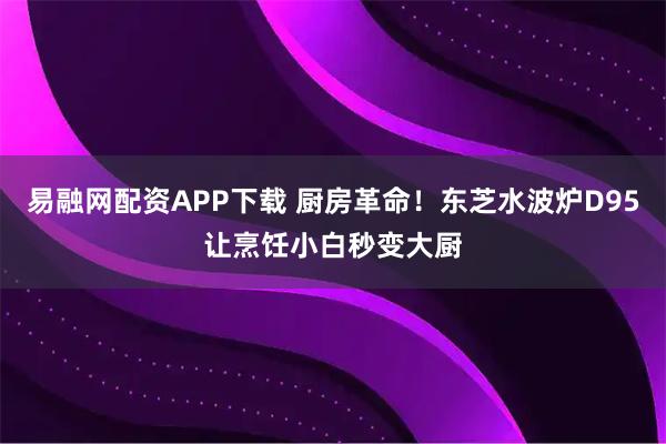 易融网配资APP下载 厨房革命！东芝水波炉D95让烹饪小白秒变大厨