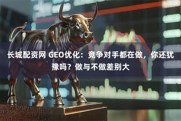 长城配资网 GEO优化：竞争对手都在做，你还犹豫吗？做与不做差别大