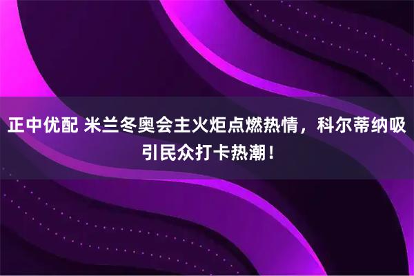 正中优配 米兰冬奥会主火炬点燃热情，科尔蒂纳吸引民众打卡热潮！