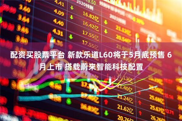 配资买股票平台 新款乐道L60将于5月底预售 6月上市 搭载蔚来智能科技配置