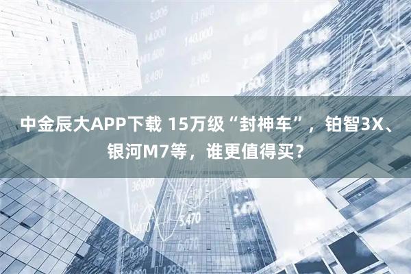 中金辰大APP下载 15万级“封神车”，铂智3X、银河M7等，谁更值得买？