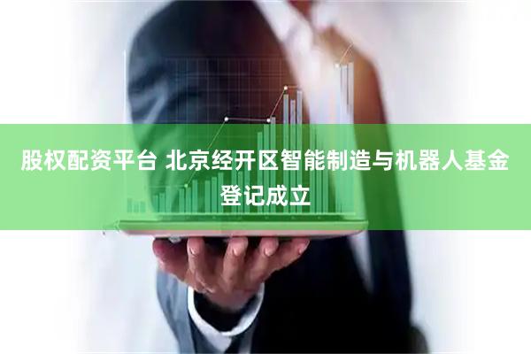 股权配资平台 北京经开区智能制造与机器人基金登记成立