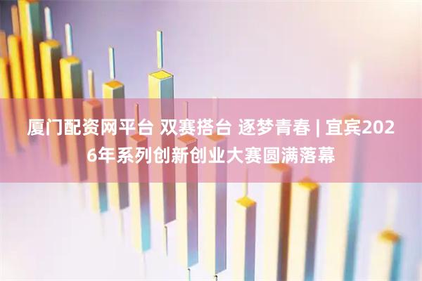 厦门配资网平台 双赛搭台 逐梦青春 | 宜宾2026年系列创新创业大赛圆满落幕