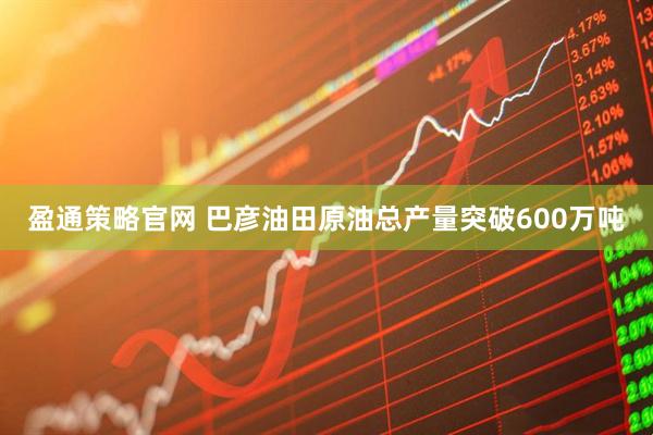 盈通策略官网 巴彦油田原油总产量突破600万吨