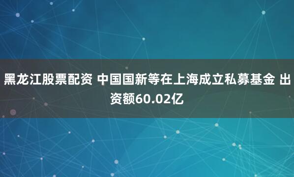 黑龙江股票配资 中国国新等在上海成立私募基金 出资额60.02亿