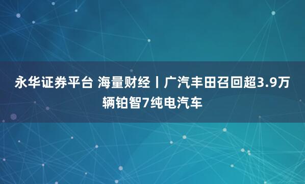永华证券平台 海量财经丨广汽丰田召回超3.9万辆铂智7纯电汽车