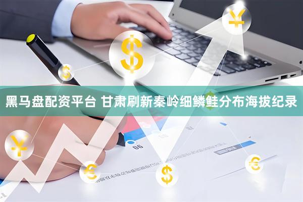 黑马盘配资平台 甘肃刷新秦岭细鳞鲑分布海拔纪录